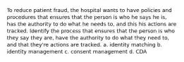 To reduce patient fraud, the hospital wants to have policies and procedures that ensures that the person is who he says he is, has the authority to do what he needs to, and this his actions are tracked. Identify the process that ensures that the person is who they say they are, have the authority to do what they need to, and that they're actions are tracked. a. identity matching b. identity management c. consent management d. CDA