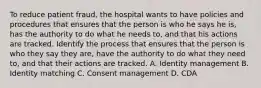 To reduce patient fraud, the hospital wants to have policies and procedures that ensures that the person is who he says he is, has the authority to do what he needs to, and that his actions are tracked. Identify the process that ensures that the person is who they say they are, have the authority to do what they need to, and that their actions are tracked. A. Identity management B. Identity matching C. Consent management D. CDA