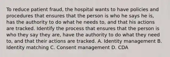 To reduce patient fraud, the hospital wants to have policies and procedures that ensures that the person is who he says he is, has the authority to do what he needs to, and that his actions are tracked. Identify the process that ensures that the person is who they say they are, have the authority to do what they need to, and that their actions are tracked. A. Identity management B. Identity matching C. Consent management D. CDA