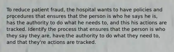 To reduce patient fraud, the hospital wants to have policies and procedures that ensures that the person is who he says he is, has the authority to do what he needs to, and this his actions are tracked. Identify the process that ensures that the person is who they say they are, have the authority to do what they need to, and that they're actions are tracked.