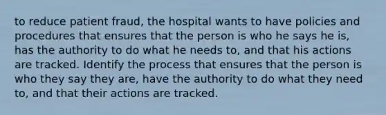 to reduce patient fraud, the hospital wants to have policies and procedures that ensures that the person is who he says he is, has the authority to do what he needs to, and that his actions are tracked. Identify the process that ensures that the person is who they say they are, have the authority to do what they need to, and that their actions are tracked.