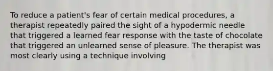 To reduce a patient's fear of certain medical procedures, a therapist repeatedly paired the sight of a hypodermic needle that triggered a learned fear response with the taste of chocolate that triggered an unlearned sense of pleasure. The therapist was most clearly using a technique involving