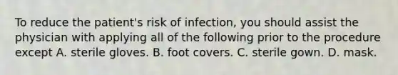 To reduce the patient's risk of infection, you should assist the physician with applying all of the following prior to the procedure except A. sterile gloves. B. foot covers. C. sterile gown. D. mask.