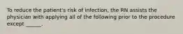 To reduce the patient's risk of infection, the RN assists the physician with applying all of the following prior to the procedure except ______.