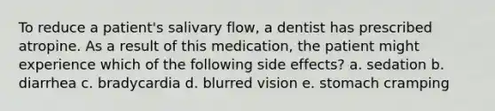 To reduce a patient's salivary flow, a dentist has prescribed atropine. As a result of this medication, the patient might experience which of the following side effects? a. sedation b. diarrhea c. bradycardia d. blurred vision e. stomach cramping