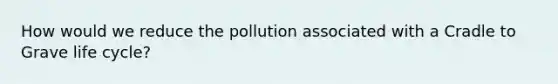 How would we reduce the pollution associated with a Cradle to Grave life cycle?