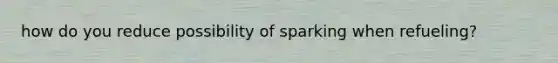 how do you reduce possibility of sparking when refueling?