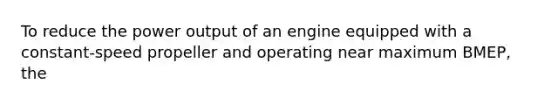 To reduce the power output of an engine equipped with a constant-speed propeller and operating near maximum BMEP, the