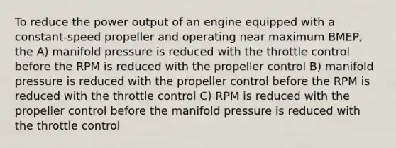 To reduce the power output of an engine equipped with a constant-speed propeller and operating near maximum BMEP, the A) manifold pressure is reduced with the throttle control before the RPM is reduced with the propeller control B) manifold pressure is reduced with the propeller control before the RPM is reduced with the throttle control C) RPM is reduced with the propeller control before the manifold pressure is reduced with the throttle control