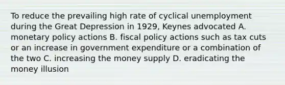 To reduce the prevailing high rate of cyclical unemployment during the Great Depression in 1929, Keynes advocated A. monetary policy actions B. fiscal policy actions such as tax cuts or an increase in government expenditure or a combination of the two C. increasing the money supply D. eradicating the money illusion