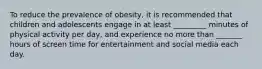 To reduce the prevalence of obesity, it is recommended that children and adolescents engage in at least _________ minutes of physical activity per day, and experience no more than _______ hours of screen time for entertainment and social media each day.