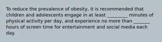 To reduce the prevalence of obesity, it is recommended that children and adolescents engage in at least _________ minutes of physical activity per day, and experience no <a href='https://www.questionai.com/knowledge/keWHlEPx42-more-than' class='anchor-knowledge'>more than</a> _______ hours of screen time for entertainment and social media each day.