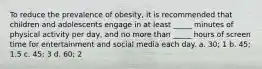 To reduce the prevalence of obesity, it is recommended that children and adolescents engage in at least _____ minutes of physical activity per day, and no more than _____ hours of screen time for entertainment and social media each day. a. 30; 1 b. 45; 1.5 c. 45; 3 d. 60; 2