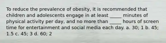 To reduce the prevalence of obesity, it is recommended that children and adolescents engage in at least _____ minutes of physical activity per day, and no more than _____ hours of screen time for entertainment and social media each day. a. 30; 1 b. 45; 1.5 c. 45; 3 d. 60; 2