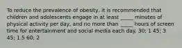 To reduce the prevalence of obesity, it is recommended that children and adolescents engage in at least _____ minutes of physical activity per day, and no more than _____ hours of screen time for entertainment and social media each day. 30; 1 45; 3 45; 1.5 60; 2