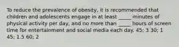 To reduce the prevalence of obesity, it is recommended that children and adolescents engage in at least _____ minutes of physical activity per day, and no more than _____ hours of screen time for entertainment and social media each day. 45; 3 30; 1 45; 1.5 60; 2