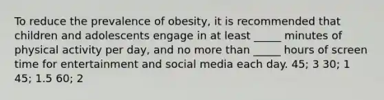 To reduce the prevalence of obesity, it is recommended that children and adolescents engage in at least _____ minutes of physical activity per day, and no more than _____ hours of screen time for entertainment and social media each day. 45; 3 30; 1 45; 1.5 60; 2