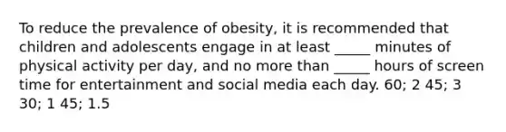 To reduce the prevalence of obesity, it is recommended that children and adolescents engage in at least _____ minutes of physical activity per day, and no more than _____ hours of screen time for entertainment and social media each day. 60; 2 45; 3 30; 1 45; 1.5