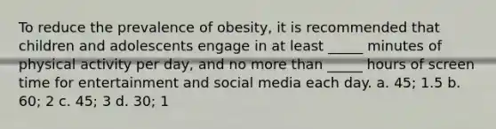 To reduce the prevalence of obesity, it is recommended that children and adolescents engage in at least _____ minutes of physical activity per day, and no more than _____ hours of screen time for entertainment and social media each day. a. 45; 1.5 b. 60; 2 c. 45; 3 d. 30; 1