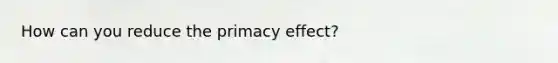 How can you reduce the primacy effect?