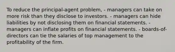 To reduce the principal-agent problem, - managers can take on more risk than they disclose to investors. - managers can hide liabilities by not disclosing them on financial statements. - managers can inflate profits on financial statements. - boards-of-directors can tie the salaries of top management to the profitability of the firm.