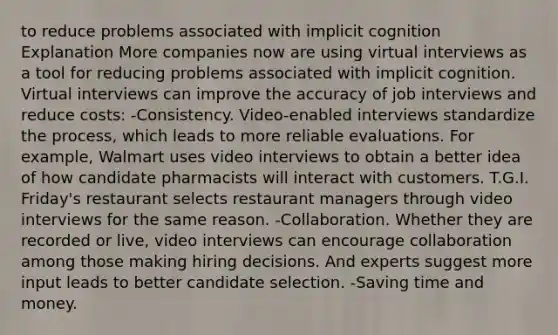 to reduce problems associated with implicit cognition Explanation More companies now are using virtual interviews as a tool for reducing problems associated with implicit cognition. Virtual interviews can improve the accuracy of job interviews and reduce costs: -Consistency. Video-enabled interviews standardize the process, which leads to more reliable evaluations. For example, Walmart uses video interviews to obtain a better idea of how candidate pharmacists will interact with customers. T.G.I. Friday's restaurant selects restaurant managers through video interviews for the same reason. -Collaboration. Whether they are recorded or live, video interviews can encourage collaboration among those making hiring decisions. And experts suggest more input leads to better candidate selection. -Saving time and money.