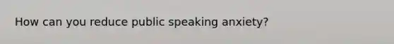 How can you reduce public speaking anxiety?