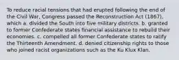 To reduce racial tensions that had erupted following the end of the Civil War, Congress passed the Reconstruction Act (1867), which a. divided the South into five military districts. b. granted to former Confederate states financial assistance to rebuild their economies. c. compelled all former Confederate states to ratify the Thirteenth Amendment. d. denied citizenship rights to those who joined racist organizations such as the Ku Klux Klan.