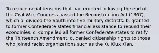 To reduce racial tensions that had erupted following the end of the Civil War, Congress passed the Reconstruction Act (1867), which a. divided the South into five military districts. b. granted to former Confederate states financial assistance to rebuild their economies. c. compelled all former Confederate states to ratify the Thirteenth Amendment. d. denied citizenship rights to those who joined racist organizations such as the Ku Klux Klan.