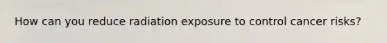 How can you reduce radiation exposure to control cancer risks?