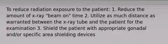 To reduce radiation exposure to the patient: 1. Reduce the amount of x-ray "beam on" time 2. Utilize as much distance as warranted between the x-ray tube and the patient for the examination 3. Shield the patient with appropriate gonadal and/or specific area shielding devices