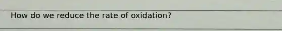 How do we reduce the rate of oxidation?