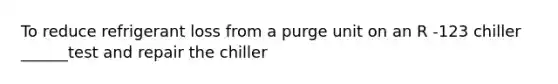 To reduce refrigerant loss from a purge unit on an R -123 chiller ______test and repair the chiller