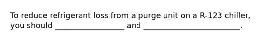 To reduce refrigerant loss from a purge unit on a R-123 chiller, you should __________________ and _________________________.