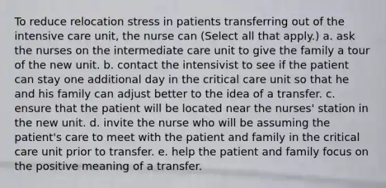 To reduce relocation stress in patients transferring out of the intensive care unit, the nurse can (Select all that apply.) a. ask the nurses on the intermediate care unit to give the family a tour of the new unit. b. contact the intensivist to see if the patient can stay one additional day in the critical care unit so that he and his family can adjust better to the idea of a transfer. c. ensure that the patient will be located near the nurses' station in the new unit. d. invite the nurse who will be assuming the patient's care to meet with the patient and family in the critical care unit prior to transfer. e. help the patient and family focus on the positive meaning of a transfer.