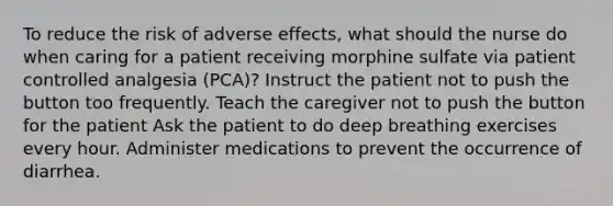 To reduce the risk of adverse effects, what should the nurse do when caring for a patient receiving morphine sulfate via patient controlled analgesia (PCA)? Instruct the patient not to push the button too frequently. Teach the caregiver not to push the button for the patient Ask the patient to do deep breathing exercises every hour. Administer medications to prevent the occurrence of diarrhea.