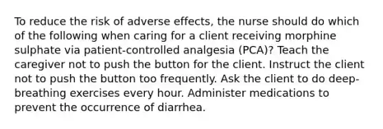 To reduce the risk of adverse effects, the nurse should do which of the following when caring for a client receiving morphine sulphate via patient-controlled analgesia (PCA)? Teach the caregiver not to push the button for the client. Instruct the client not to push the button too frequently. Ask the client to do deep-breathing exercises every hour. Administer medications to prevent the occurrence of diarrhea.