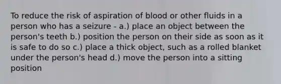 To reduce the risk of aspiration of blood or other fluids in a person who has a seizure - a.) place an object between the person's teeth b.) position the person on their side as soon as it is safe to do so c.) place a thick object, such as a rolled blanket under the person's head d.) move the person into a sitting position