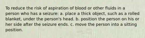 To reduce the risk of aspiration of blood or other fluids in a person who has a seizure: a. place a thick object, such as a rolled blanket, under the person's head. b. position the person on his or her side after the seizure ends. c. move the person into a sitting position.