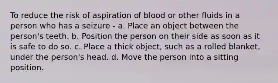 To reduce the risk of aspiration of blood or other fluids in a person who has a seizure - a. Place an object between the person's teeth. b. Position the person on their side as soon as it is safe to do so. c. Place a thick object, such as a rolled blanket, under the person's head. d. Move the person into a sitting position.