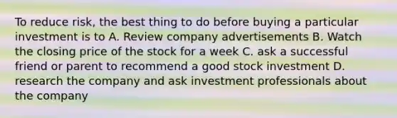 To reduce risk, the best thing to do before buying a particular investment is to A. Review company advertisements B. Watch the closing price of the stock for a week C. ask a successful friend or parent to recommend a good stock investment D. research the company and ask investment professionals about the company