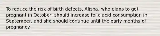 To reduce the risk of birth defects, Alisha, who plans to get pregnant in October, should increase folic acid consumption in September, and she should continue until the early months of pregnancy.