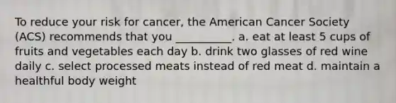 To reduce your risk for cancer, the American Cancer Society (ACS) recommends that you __________. a. eat at least 5 cups of fruits and vegetables each day b. drink two glasses of red wine daily c. select processed meats instead of red meat d. maintain a healthful body weight