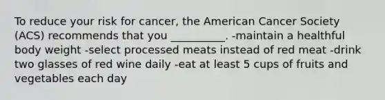 To reduce your risk for cancer, the American Cancer Society (ACS) recommends that you __________. -maintain a healthful body weight -select processed meats instead of red meat -drink two glasses of red wine daily -eat at least 5 cups of fruits and vegetables each day