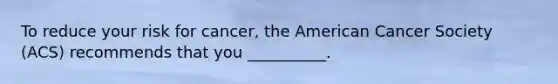 To reduce your risk for cancer, the American Cancer Society (ACS) recommends that you __________.