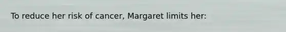 To reduce her risk of cancer, Margaret limits her: