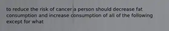 to reduce the risk of cancer a person should decrease fat consumption and increase consumption of all of the following except for what