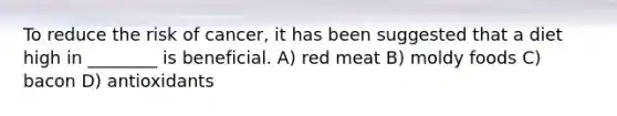 To reduce the risk of cancer, it has been suggested that a diet high in ________ is beneficial. A) red meat B) moldy foods C) bacon D) antioxidants