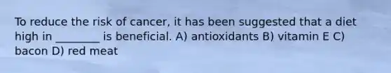 To reduce the risk of cancer, it has been suggested that a diet high in ________ is beneficial. A) antioxidants B) vitamin E C) bacon D) red meat
