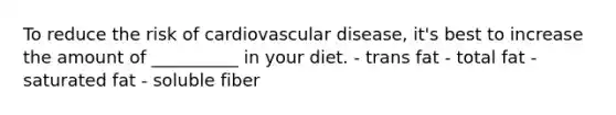 To reduce the risk of cardiovascular disease, it's best to increase the amount of __________ in your diet. - trans fat - total fat - saturated fat - soluble fiber